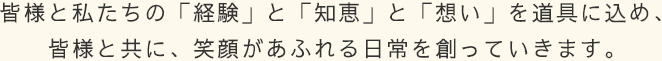 皆様と私たちの「経験」と「知恵」と「想い」を道具に込め、皆様と共に、笑顔があふれる日常を創っていきます。